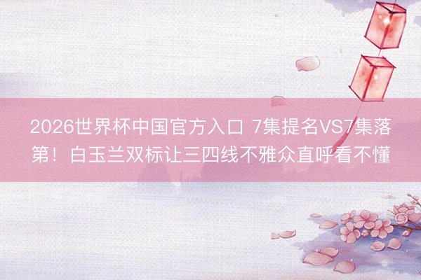 2026世界杯中国官方入口 7集提名VS7集落第！白玉兰双标让三四线不雅众直呼看不懂