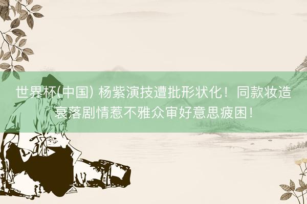 世界杯(中国) 杨紫演技遭批形状化！同款妆造衰落剧情惹不雅众审好意思疲困！