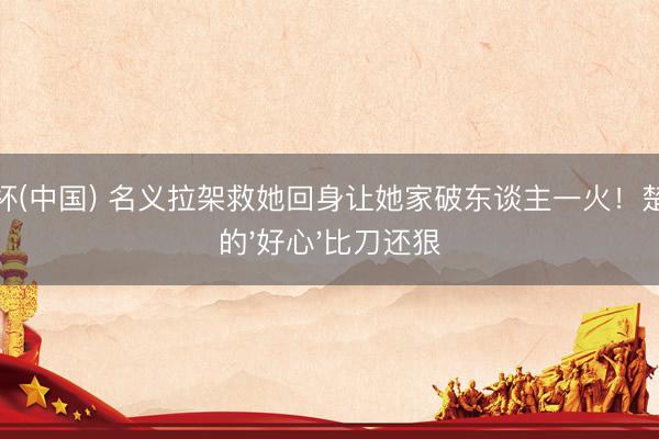 世界杯(中国) 名义拉架救她回身让她家破东谈主一火！楚嘉禾的'好心'比刀还狠