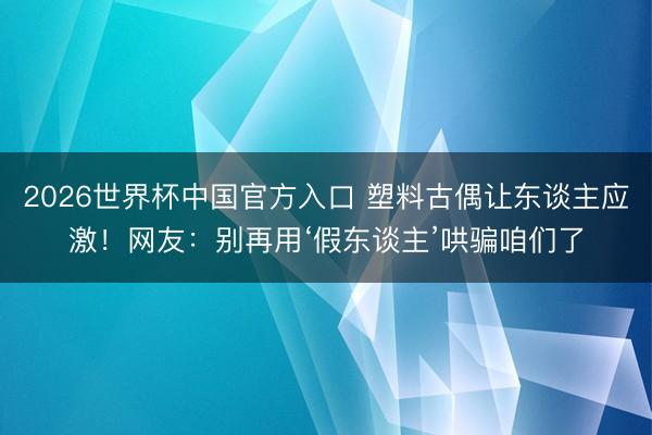 2026世界杯中国官方入口 塑料古偶让东谈主应激！网友：别再用‘假东谈主’哄骗咱们了
