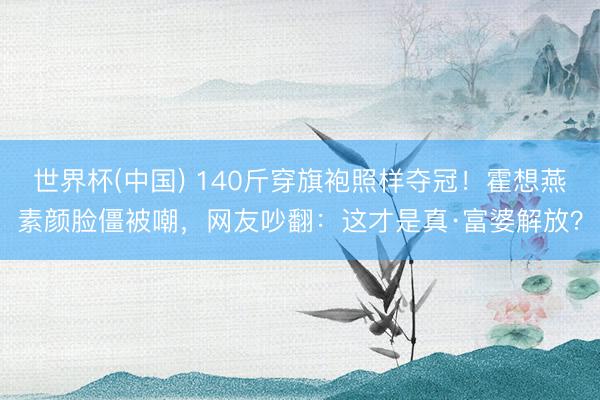 世界杯(中国) 140斤穿旗袍照样夺冠！霍想燕素颜脸僵被嘲，网友吵翻：这才是真·富婆解放？