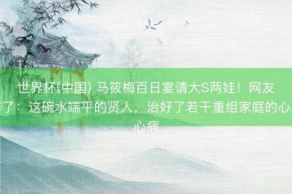 世界杯(中国) 马筱梅百日宴请大S两娃！网友炸了：这碗水端平的贤人，治好了若干重组家庭的心病