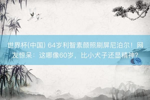 世界杯(中国) 64岁利智素颜照刷屏尼泊尔！网友惊呆：这哪像60岁，比小犬子还显精神？
