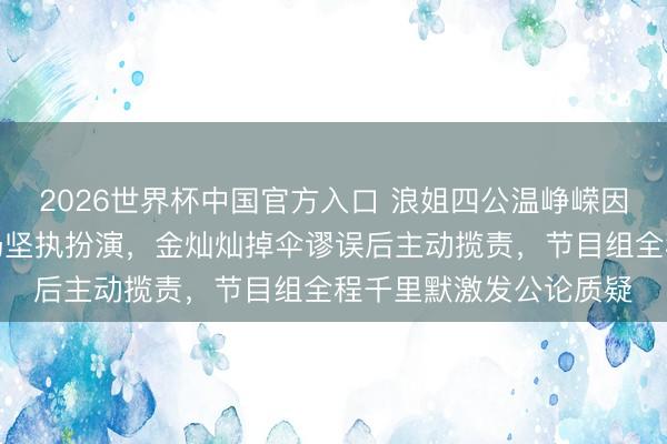 2026世界杯中国官方入口 浪姐四公温峥嵘因节目组座椅坍弛摔伤仍坚执扮演，金灿灿掉伞谬误后主动揽责，节目组全程千里默激发公论质疑