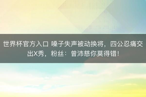 世界杯官方入口 嗓子失声被动换将，四公忍痛交出X秀，粉丝：曾沛慈你莫得错！
