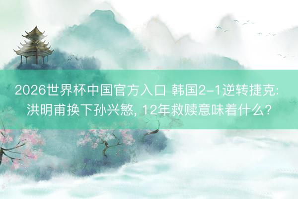 2026世界杯中国官方入口 韩国2-1逆转捷克: 洪明甫换下孙兴慜， 12年救赎意味着什么?