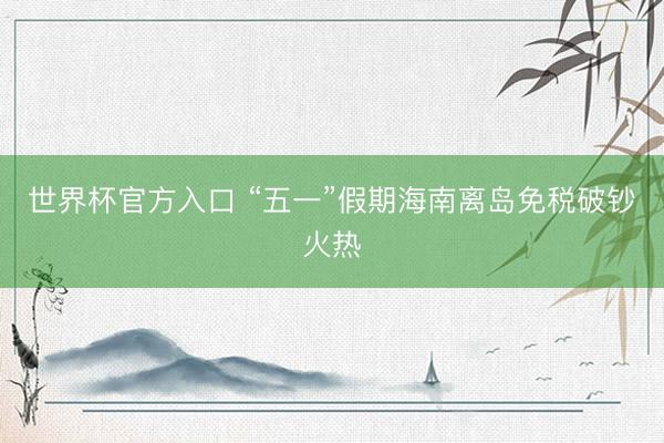 世界杯官方入口 “五一”假期海南离岛免税破钞火热