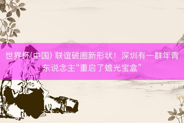 世界杯(中国) 联谊破圈新形状！深圳有一群年青东说念主“重启了蟾光宝盒”