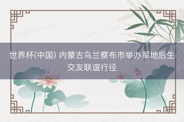 世界杯(中国) 内蒙古乌兰察布市举办军地后生交友联谊行径