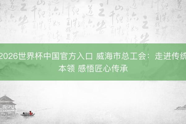 2026世界杯中国官方入口 威海市总工会：走进传统本领 感悟匠心传承