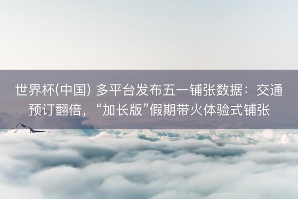 世界杯(中国) 多平台发布五一铺张数据：交通预订翻倍，“加长版”假期带火体验式铺张