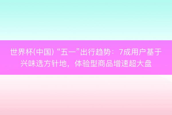 世界杯(中国) “五一”出行趋势：7成用户基于兴味选方针地，体验型商品增速超大盘