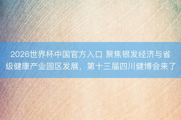 2026世界杯中国官方入口 聚焦银发经济与省级健康产业园区发展，第十三届四川健博会来了