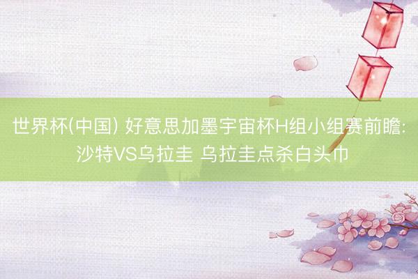 世界杯(中国) 好意思加墨宇宙杯H组小组赛前瞻: 沙特VS乌拉圭 乌拉圭点杀白头巾