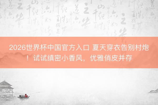 2026世界杯中国官方入口 夏天穿衣告别村炮！试试缜密小香风，优雅俏皮并存