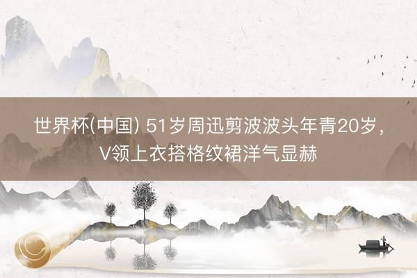 世界杯(中国) 51岁周迅剪波波头年青20岁，V领上衣搭格纹裙洋气显赫