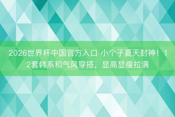 2026世界杯中国官方入口 小个子夏天封神!12套韩系和气风穿搭,显高显瘦拉满