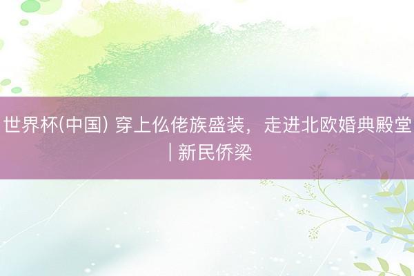 世界杯(中国) 穿上仫佬族盛装，走进北欧婚典殿堂 | 新民侨梁