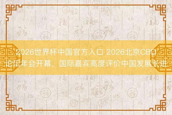 2026世界杯中国官方入口 2026北京CBD论坛年会开幕，国际嘉宾高度评价中国发展长进