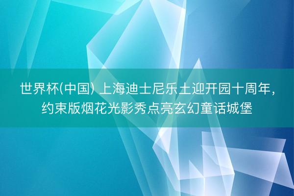 世界杯(中国) 上海迪士尼乐土迎开园十周年，约束版烟花光影秀点亮玄幻童话城堡