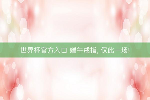 世界杯官方入口 端午戒指， 仅此一场!