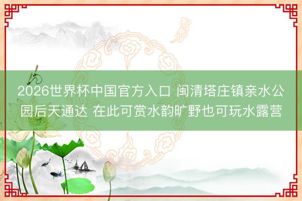 2026世界杯中国官方入口 闽清塔庄镇亲水公园后天通达 在此可赏水韵旷野也可玩水露营