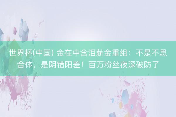世界杯(中国) 金在中含泪薪金重组：不是不思合体，是阴错阳差！百万粉丝夜深破防了