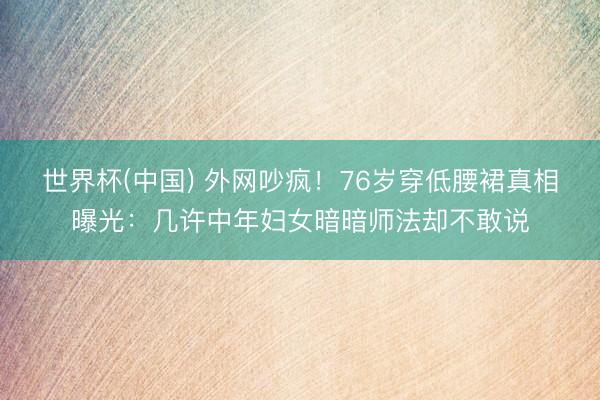 世界杯(中国) 外网吵疯!76岁穿低腰裙真相曝光:几许中年妇女暗暗师法却不敢说