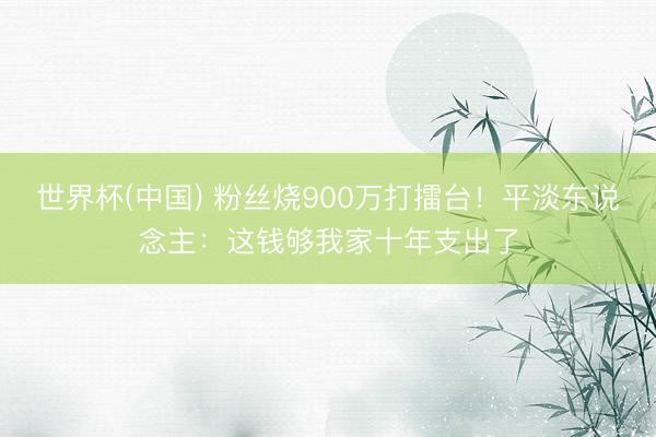 世界杯(中国) 粉丝烧900万打擂台！平淡东说念主：这钱够我家十年支出了