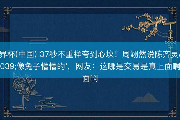 世界杯(中国) 37秒不重样夸到心坎！周翊然说陈齐灵'像兔子懵懵的'，网友：这哪是交易是真上面啊