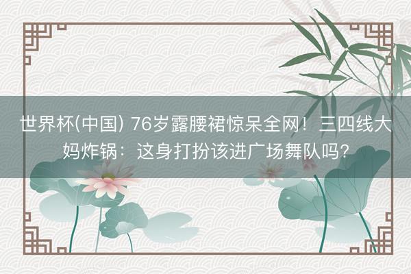 世界杯(中国) 76岁露腰裙惊呆全网！三四线大妈炸锅：这身打扮该进广场舞队吗?