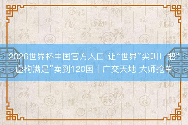 2026世界杯中国官方入口 让“世界”尖叫！把“虚构满足”卖到120国｜广交天地 大师抢单