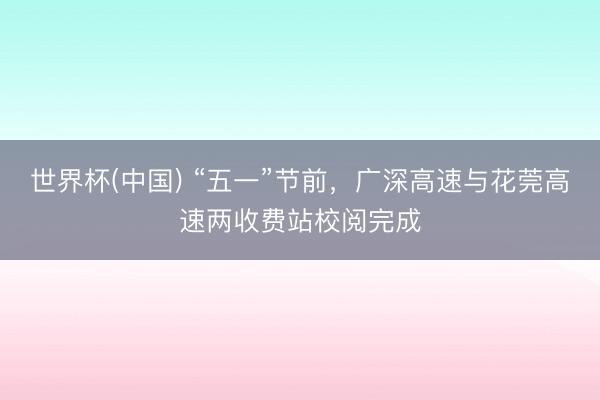 世界杯(中国) “五一”节前，广深高速与花莞高速两收费站校阅完成