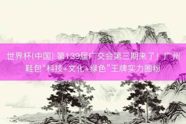 世界杯(中国) 第139届广交会第三期来了！广州鞋包“科技+文化+绿色”王牌实力圈粉