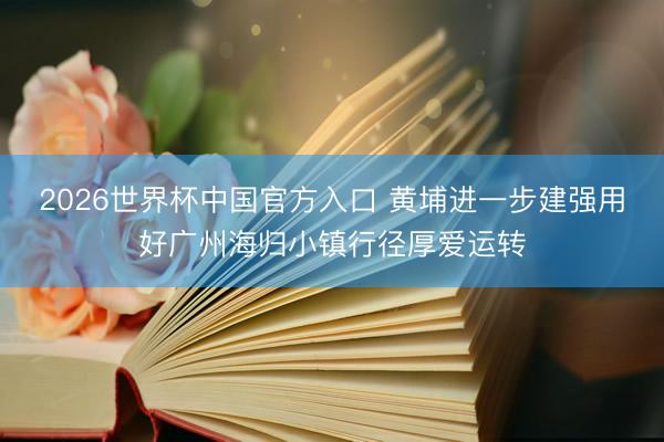 2026世界杯中国官方入口 黄埔进一步建强用好广州海归小镇行径厚爱运转