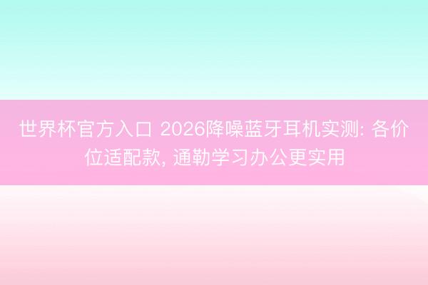 世界杯官方入口 2026降噪蓝牙耳机实测: 各价位适配款， 通勒学习办公更实用