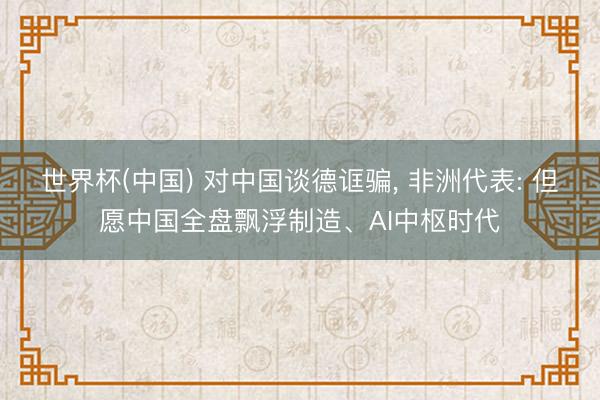 世界杯(中国) 对中国谈德诓骗， 非洲代表: 但愿中国全盘飘浮制造、AI中枢时代