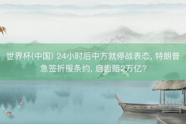 世界杯(中国) 24小时后中方就停战表态， 特朗普急签折服条约， 启齿赔2万亿?