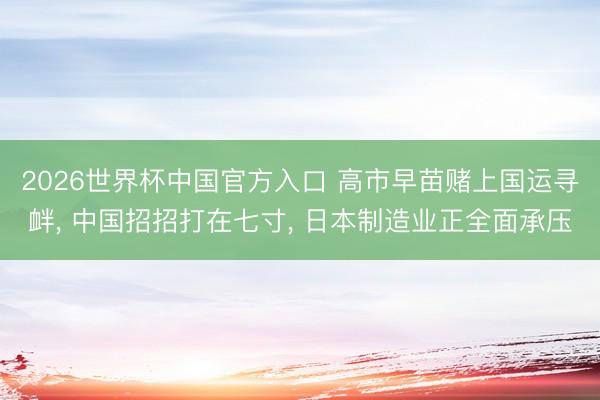 2026世界杯中国官方入口 高市早苗赌上国运寻衅， 中国招招打在七寸， 日本制造业正全面承压